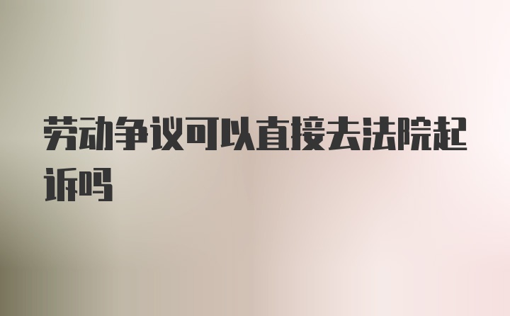 劳动争议可以直接去法院起诉吗