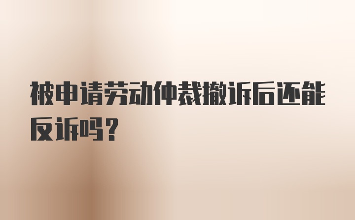 被申请劳动仲裁撤诉后还能反诉吗？