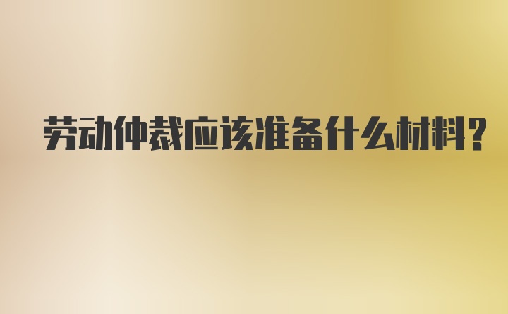 劳动仲裁应该准备什么材料？