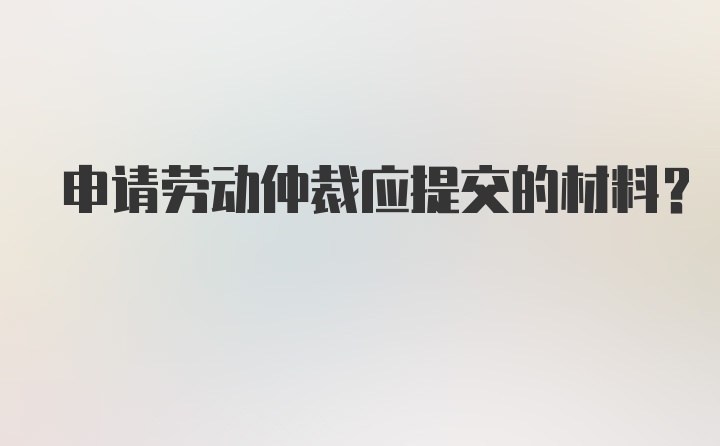 申请劳动仲裁应提交的材料？