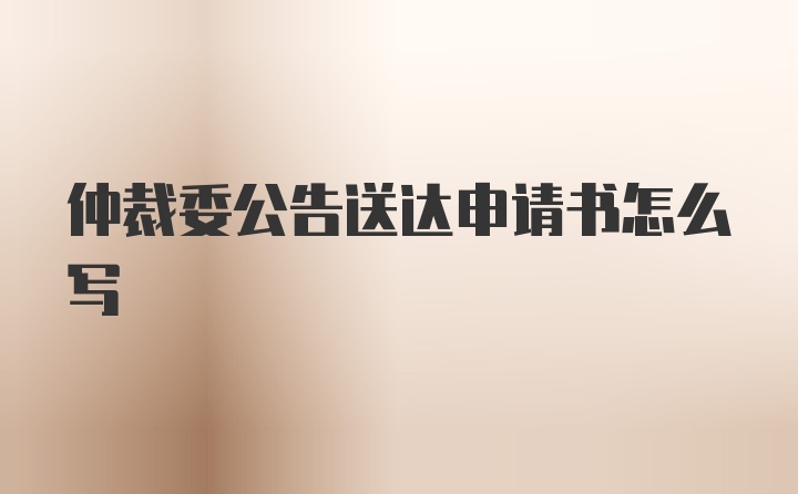 仲裁委公告送达申请书怎么写