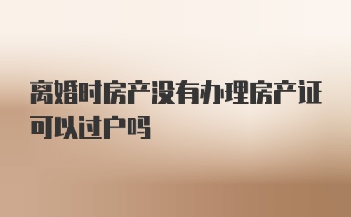 离婚时房产没有办理房产证可以过户吗