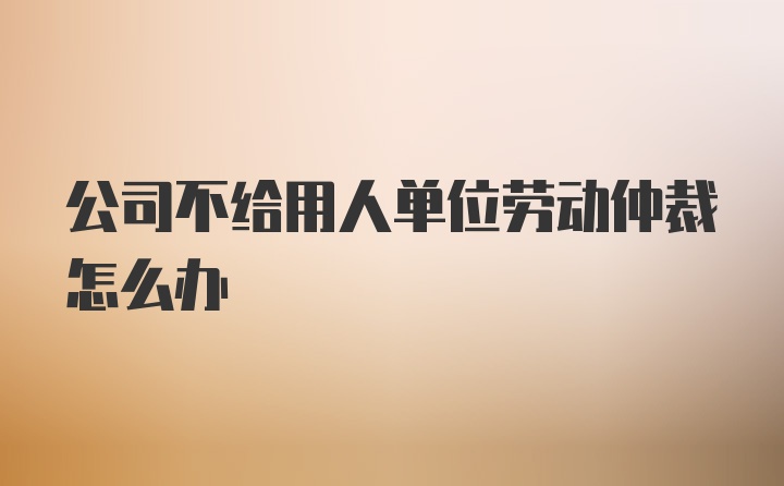 公司不给用人单位劳动仲裁怎么办