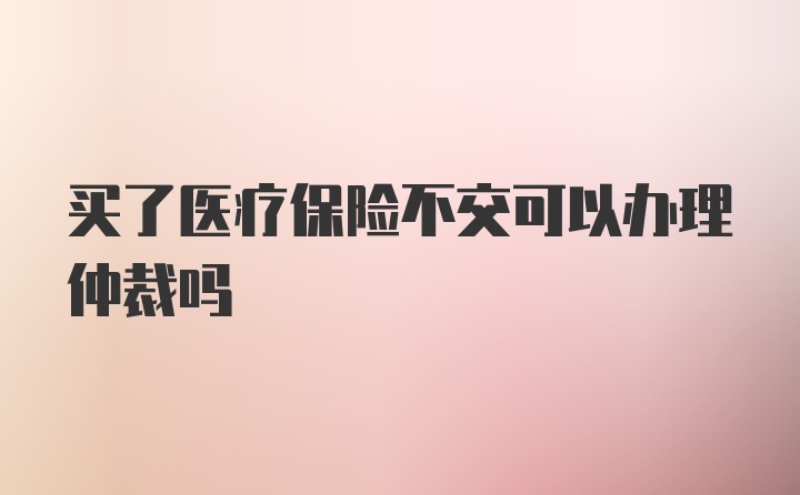 买了医疗保险不交可以办理仲裁吗