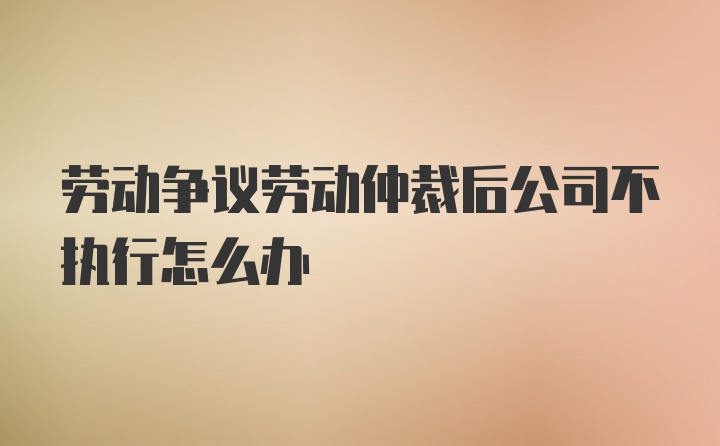 劳动争议劳动仲裁后公司不执行怎么办