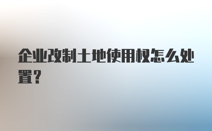 企业改制土地使用权怎么处置?