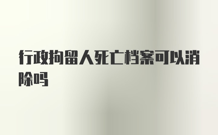 行政拘留人死亡档案可以消除吗