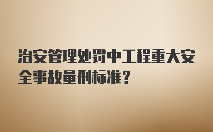 治安管理处罚中工程重大安全事故量刑标准？