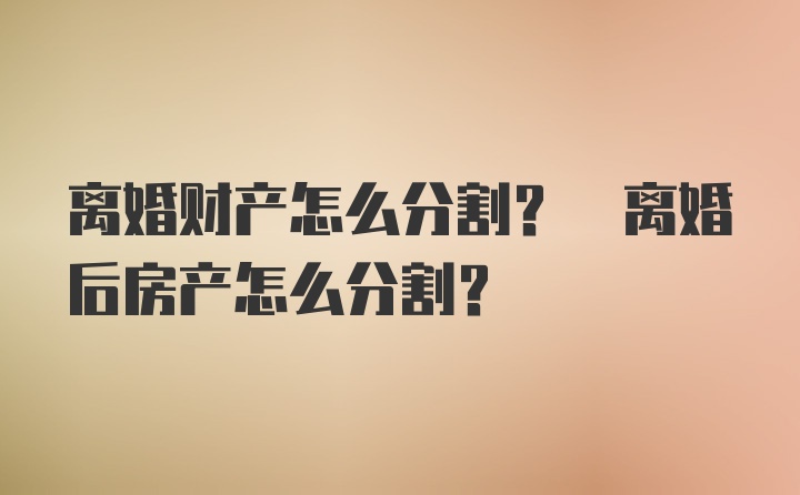 离婚财产怎么分割? 离婚后房产怎么分割?