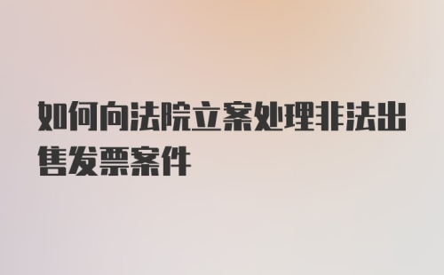 如何向法院立案处理非法出售发票案件