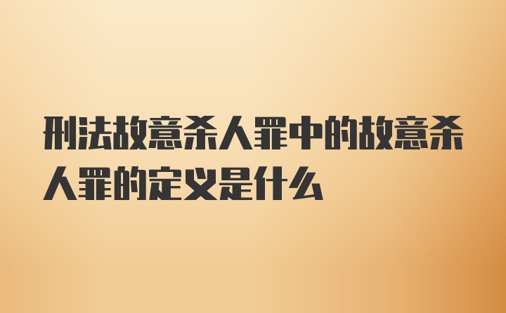 刑法故意杀人罪中的故意杀人罪的定义是什么