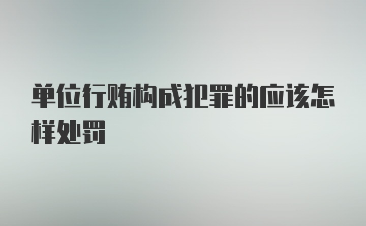 单位行贿构成犯罪的应该怎样处罚