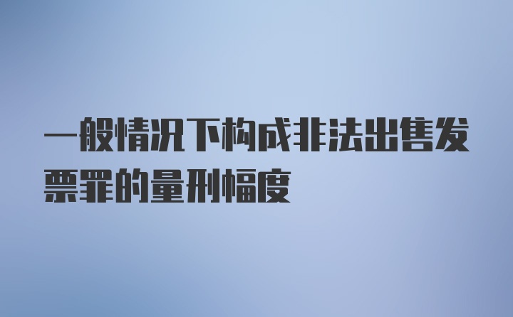 一般情况下构成非法出售发票罪的量刑幅度