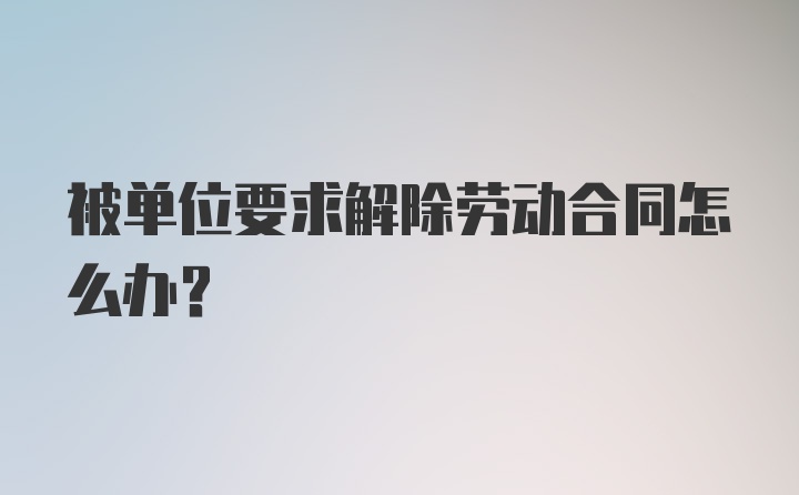 被单位要求解除劳动合同怎么办？