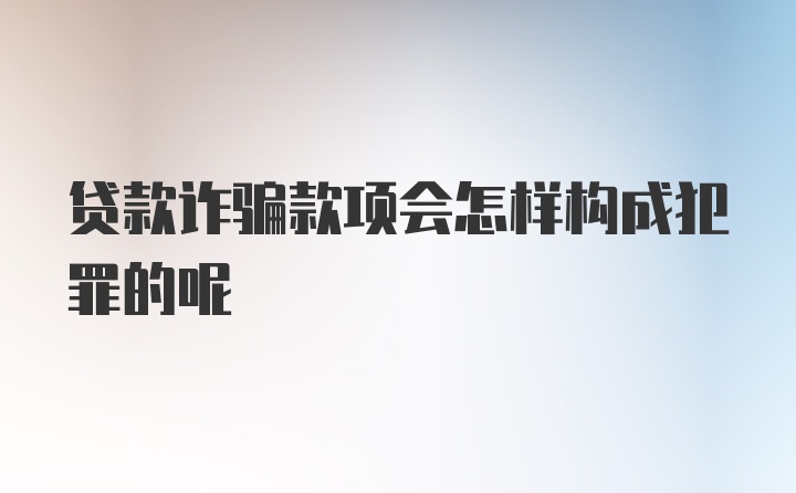 贷款诈骗款项会怎样构成犯罪的呢