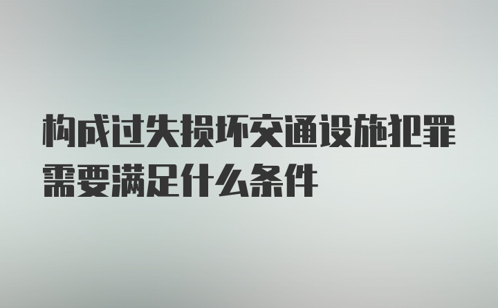 构成过失损坏交通设施犯罪需要满足什么条件