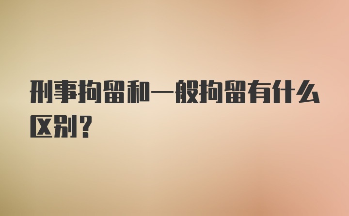 刑事拘留和一般拘留有什么区别?