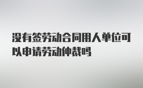 没有签劳动合同用人单位可以申请劳动仲裁吗