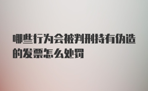 哪些行为会被判刑持有伪造的发票怎么处罚