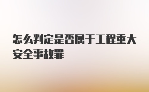 怎么判定是否属于工程重大安全事故罪