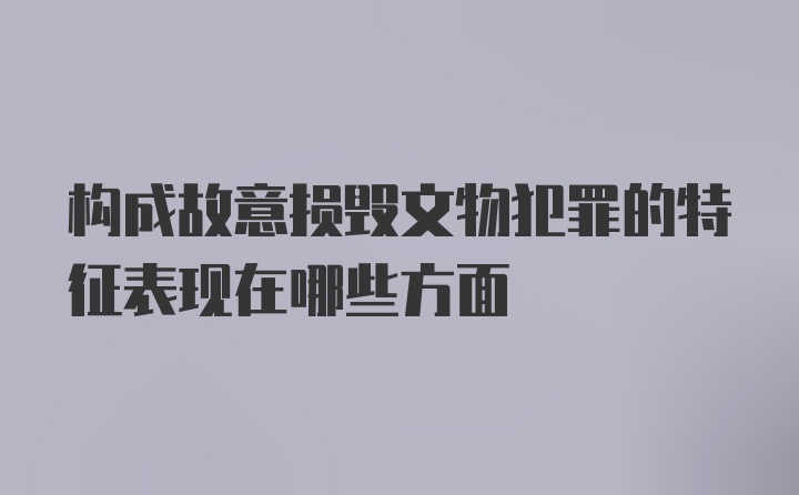 构成故意损毁文物犯罪的特征表现在哪些方面