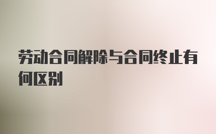 劳动合同解除与合同终止有何区别