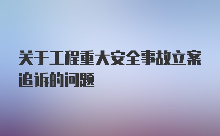 关于工程重大安全事故立案追诉的问题