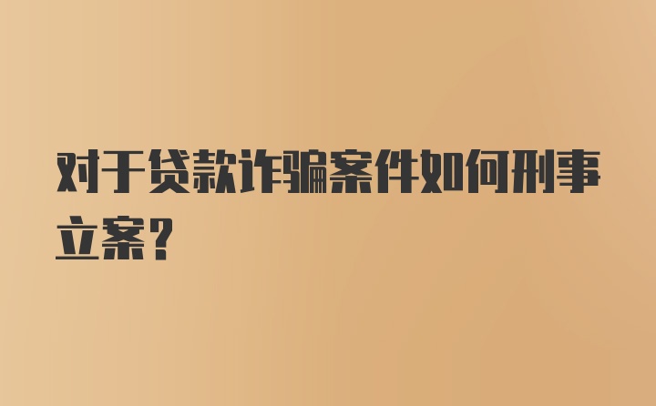 对于贷款诈骗案件如何刑事立案？