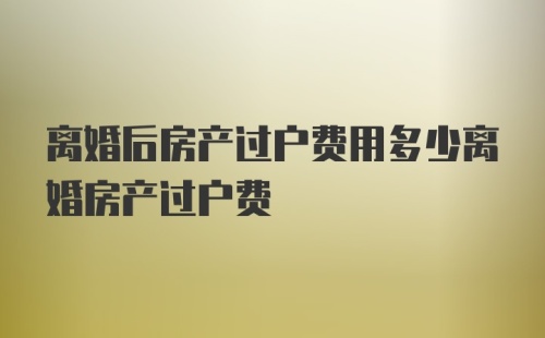 离婚后房产过户费用多少离婚房产过户费