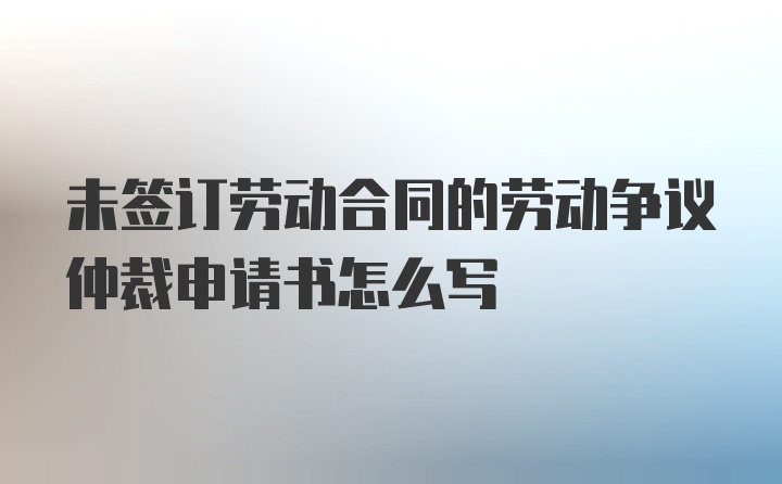 未签订劳动合同的劳动争议仲裁申请书怎么写