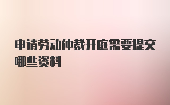 申请劳动仲裁开庭需要提交哪些资料