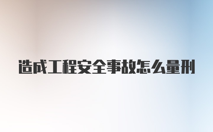 造成工程安全事故怎么量刑