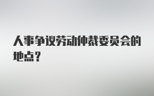 人事争议劳动仲裁委员会的地点？