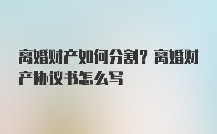 离婚财产如何分割？离婚财产协议书怎么写