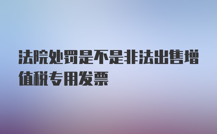 法院处罚是不是非法出售增值税专用发票