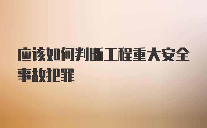 应该如何判断工程重大安全事故犯罪