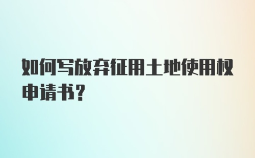 如何写放弃征用土地使用权申请书？