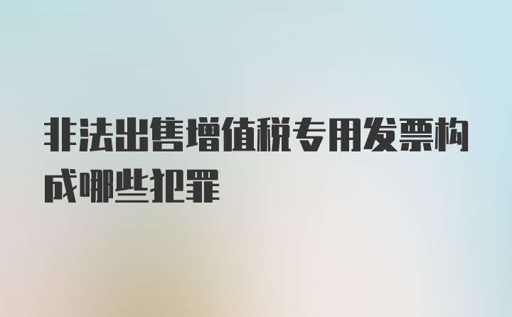 非法出售增值税专用发票构成哪些犯罪