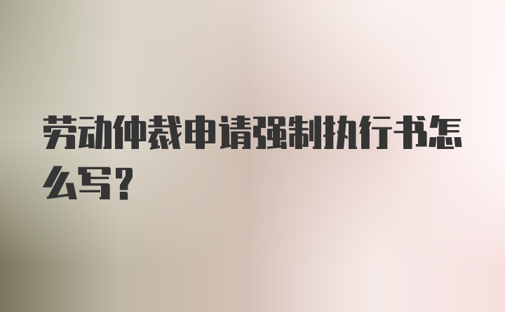 劳动仲裁申请强制执行书怎么写？