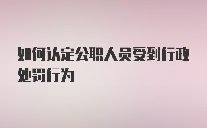 如何认定公职人员受到行政处罚行为