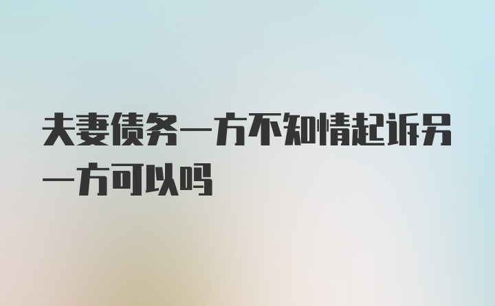 夫妻债务一方不知情起诉另一方可以吗