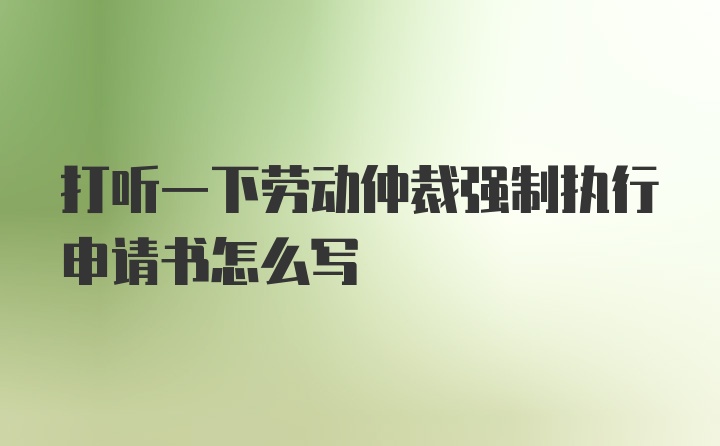 打听一下劳动仲裁强制执行申请书怎么写