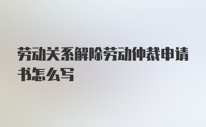 劳动关系解除劳动仲裁申请书怎么写