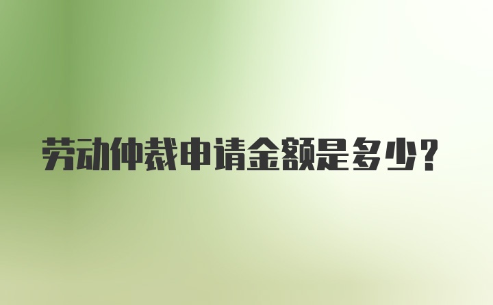 劳动仲裁申请金额是多少？