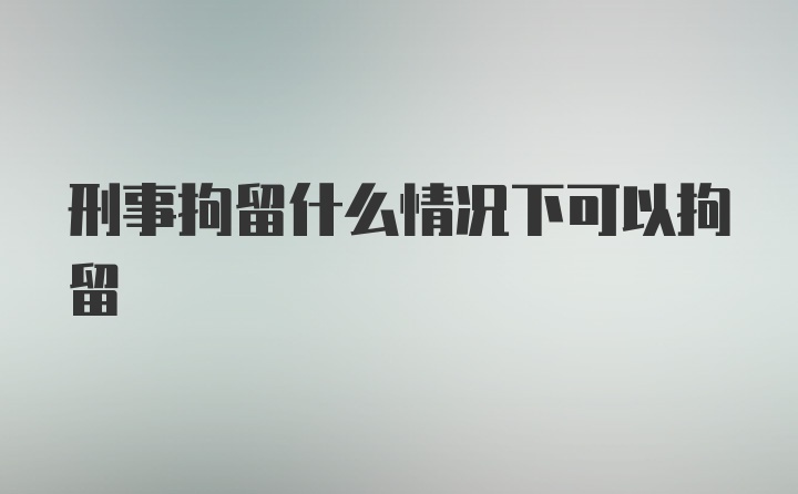 刑事拘留什么情况下可以拘留