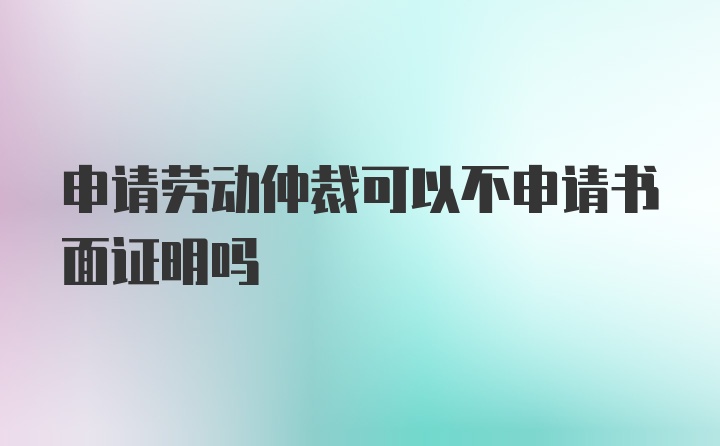 申请劳动仲裁可以不申请书面证明吗