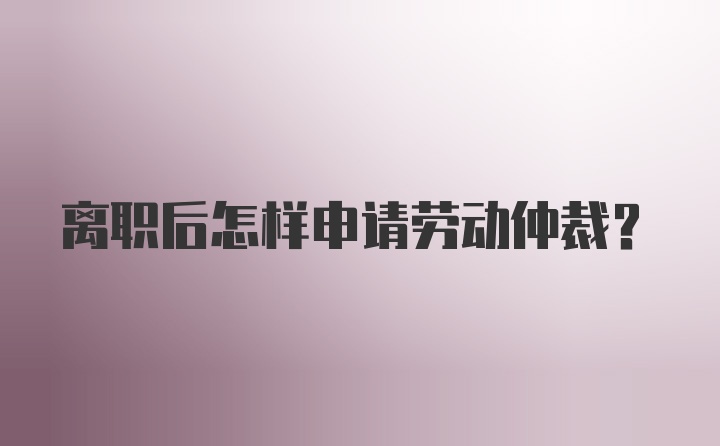 离职后怎样申请劳动仲裁？