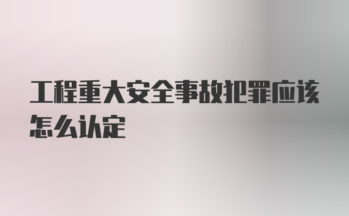 工程重大安全事故犯罪应该怎么认定