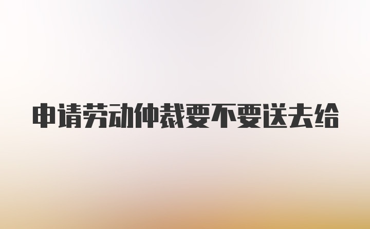 申请劳动仲裁要不要送去给