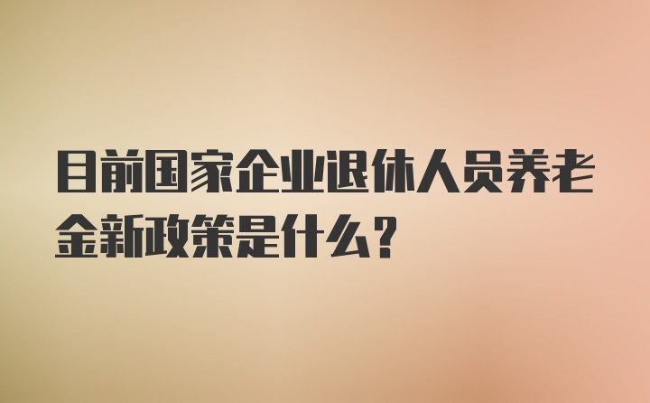 目前国家企业退休人员养老金新政策是什么？